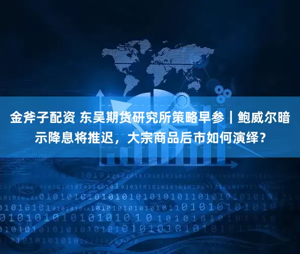 金斧子配资 东吴期货研究所策略早参｜鲍威尔暗示降息将推迟，大宗商品后市如何演绎？