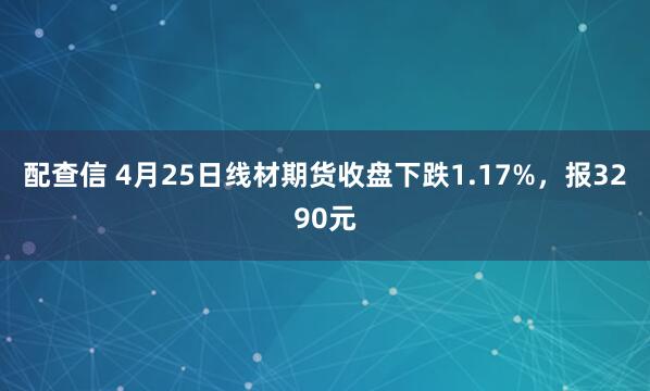 配查信 4月25日线材期货收盘下跌1.17%，报3290元