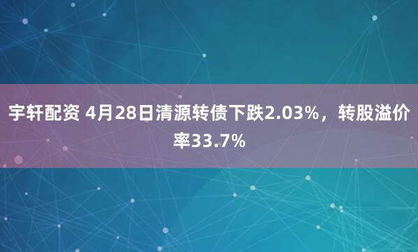 宇轩配资 4月28日清源转债下跌2.03%，转股溢价率33.7%