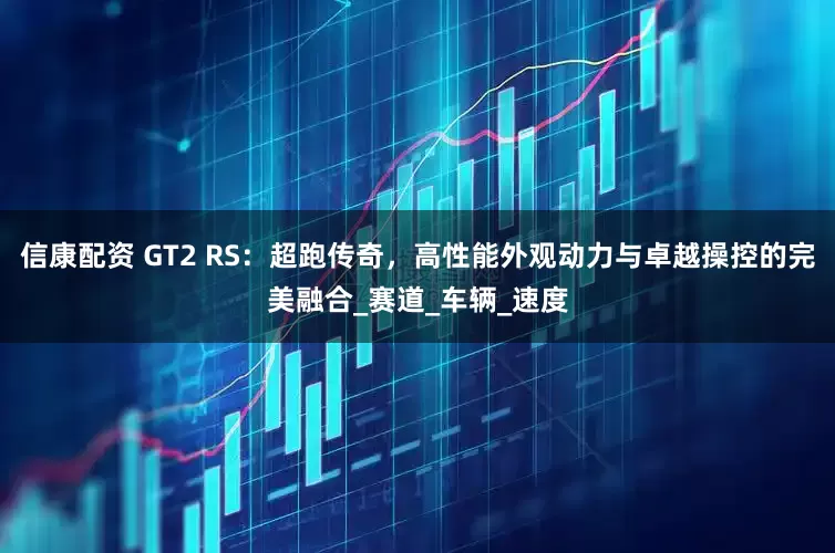信康配资 GT2 RS：超跑传奇，高性能外观动力与卓越操控的完美融合_赛道_车辆_速度