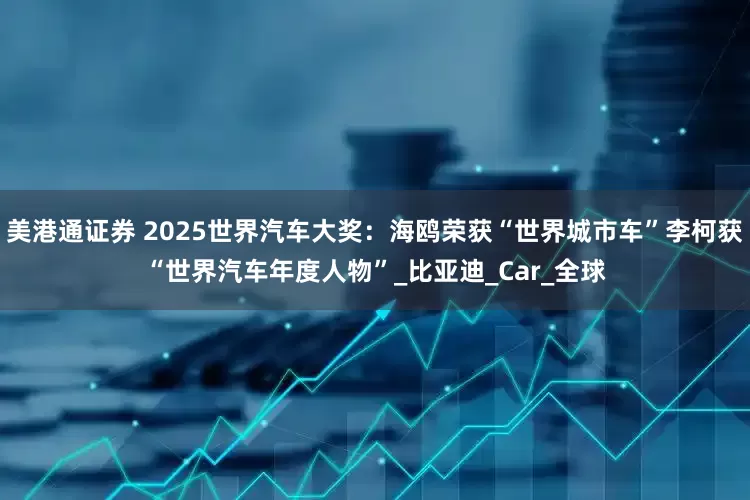 美港通证券 2025世界汽车大奖：海鸥荣获“世界城市车”李柯获“世界汽车年度人物”_比亚迪_Car_全球