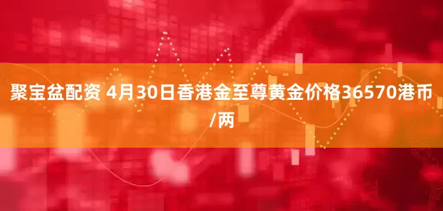 聚宝盆配资 4月30日香港金至尊黄金价格36570港币/两