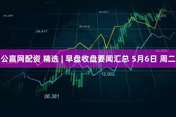 公赢网配资 精选 | 早盘收盘要闻汇总 5月6日 周二
