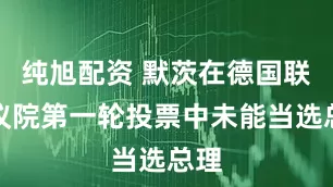 纯旭配资 默茨在德国联邦议院第一轮投票中未能当选总理