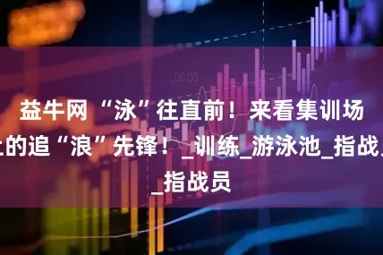 益牛网 “泳”往直前！来看集训场上的追“浪”先锋！_训练_游泳池_指战员