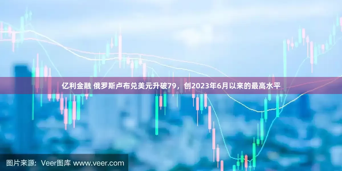 亿利金融 俄罗斯卢布兑美元升破79，创2023年6月以来的最高水平