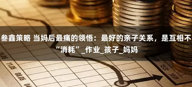 叁鑫策略 当妈后最痛的领悟：最好的亲子关系，是互相不“消耗”_作业_孩子_妈妈