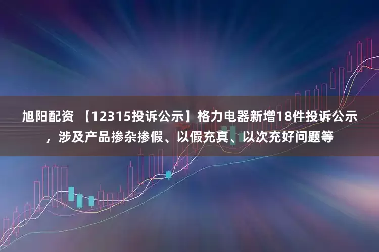 旭阳配资 【12315投诉公示】格力电器新增18件投诉公示，涉及产品掺杂掺假、以假充真、以次充好问题等
