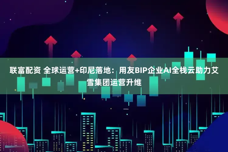 联富配资 全球运营+印尼落地：用友BIP企业AI全栈云助力艾雪集团运营升维