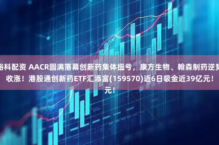 峪科配资 AACR圆满落幕创新药集体扭亏，康方生物、翰森制药逆势收涨！港股通创新药ETF汇添富(159570)近6日吸金近39亿元！