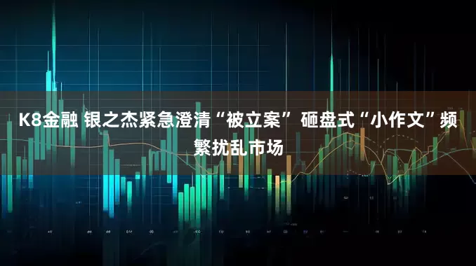 K8金融 银之杰紧急澄清“被立案” 砸盘式“小作文”频繁扰乱市场