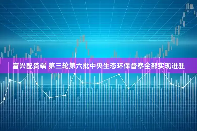 富兴配资端 第三轮第六批中央生态环保督察全部实现进驻
