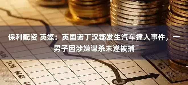 保利配资 英媒：英国诺丁汉郡发生汽车撞人事件，一男子因涉嫌谋杀未遂被捕